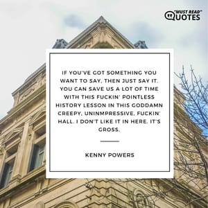 If you’ve got something you want to say, then just say it. You can save us a lot of time with this f**kin’ pointless history lesson in this goddamn creepy, uninmpressive, f**kin’ hall. I don’t like it in here. It’s gross.