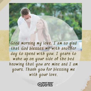 Good morning my love. I am so glad that God blesses me with another day to spend with you. I yearn to wake up on your side of the bed knowing that you are mine and I am yours. Thank you for blessing me with your love.