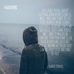 The good thing about getting over depression is, well, you can start to see your enemies more clearly. Suddenly, everyone isn’t an obstacle, just some people are - and it might be someone that you find is in your bloodline, distant and as brown as their skin can be, they still are part of you.