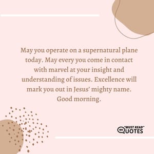 May you operate on a supernatural plane today. May every you come in contact with marvel at your insight and understanding of issues. Excellence will mark you out in Jesus’ mighty name. Good morning.