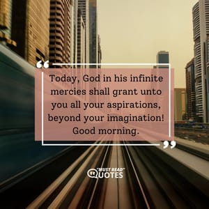 Today, God in his infinite mercies shall grant unto you all your aspirations, beyond your imagination! Good morning.