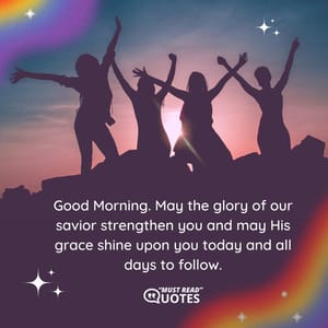 Good Morning. May the glory of our savior strengthen you and may His grace shine upon you today and all days to follow.