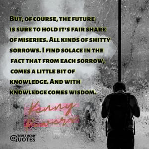 But, of course, the future is sure to hold it’s fair share of miseries. All kinds of shitty sorrows. I find solace in the fact that from each sorrow, comes a little bit of knowledge. And with knowledge comes wisdom.
