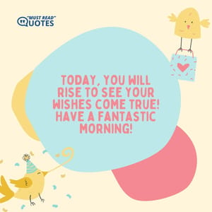 Today, you will rise to see your wishes come true! Have a fantastic morning!