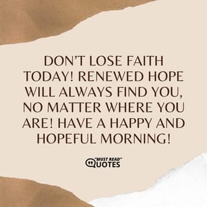 Don’t lose faith today! Renewed hope will always find you, no matter where you are! Have a happy and hopeful morning!