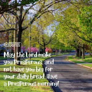 May the Lord make you prosperous, and not have you beg for your daily bread. Have a prosperous morning!