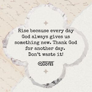 Rise because every day God always gives us something new. Thank God for another day. Don’t waste it!