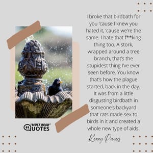 I broke that birdbath for you ‘cause I knew you hated it, ‘cause we’re the same. I hate that f**king thing too. A stork, wrapped around a tree branch, that’s the stupidest thing I’ve ever seen before. You know that’s how the plague started, back in the day. It was from a little disgusting birdbath in someone’s backyard that rats made sex to birds in it and created a whole new type of aids.