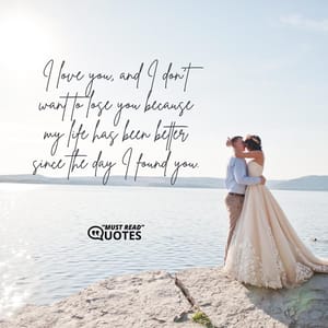 I love you, and I don't want to lose you because my life has been better since the day I found you.