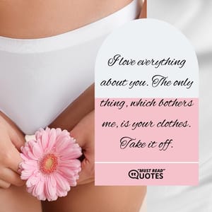 I love everything about you. The only thing, which bothers me, is your clothes. Take it off.