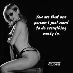 You are that one person I just want to do everything nasty to.