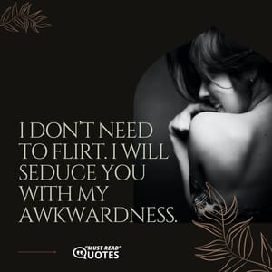 I don’t need to flirt. I will seduce you with my awkwardness.