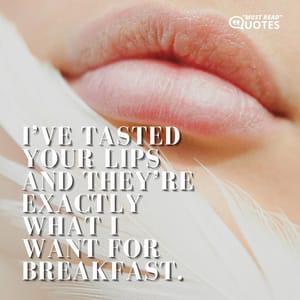 I’ve tasted your lips and they’re exactly what I want for breakfast.