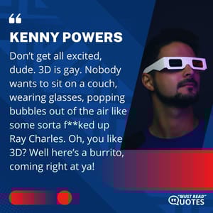 Don’t get all excited, dude. 3D is gay. Nobody wants to sit on a couch, wearing glasses, popping bubbles out of the air like some sorta f**ked up Ray Charles. Oh, you like 3D? Well here’s a burrito, coming right at ya!