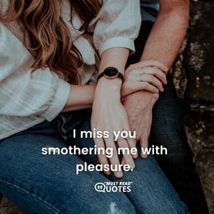 I miss you smothering me with pleasure.