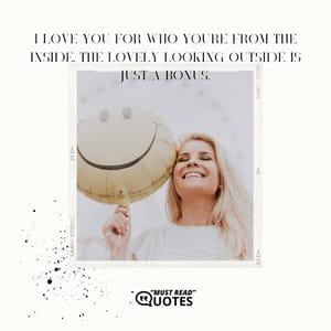 I love you for who you're from the inside. The lovely looking outside is just a bonus.