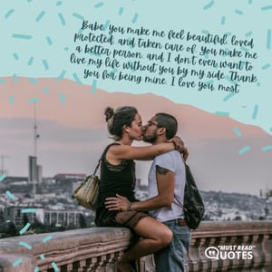 Babe, you make me feel beautiful, loved protected, and taken care of. You make me a better person, and I don't ever want to live my life without you by my side. Thank you for being mine. I love you, most.