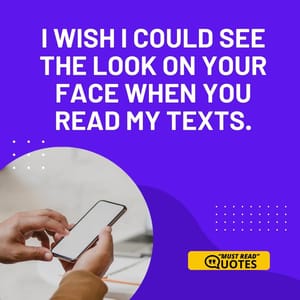I wish I could see the look on your face when you read my texts.