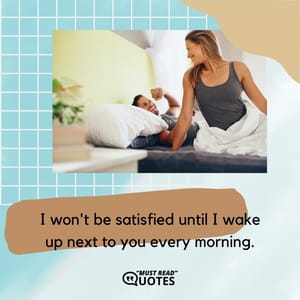 I won't be satisfied until I wake up next to you every morning.