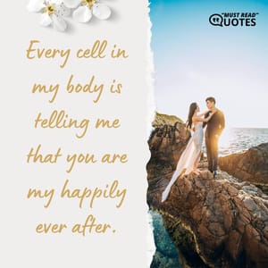 Every cell in my body is telling me that you are my happily ever after.