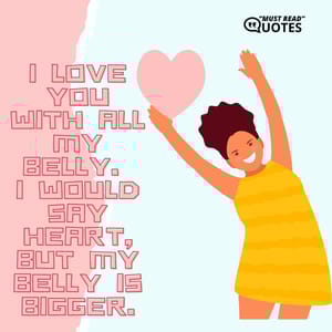 I love you with all my belly. I would say heart, but my belly is bigger.