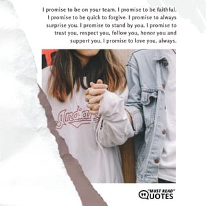 I promise to be on your team. I promise to be faithful. I promise to be quick to forgive. I promise to always surprise you. I promise to stand by you. I promise to trust you, respect you, follow you, honor you and support you. I promise to love you, always.