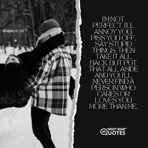 I'm not perfect. I'll annoy you, piss you off, say stupid things, then take it all back. But put that all aside and you'll never find a person who cares or loves you more than me.