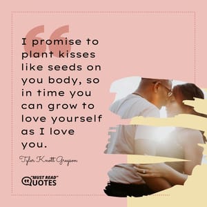 I promise to plant kisses like seeds on you body, so in time you can grow to love yourself as I love you.