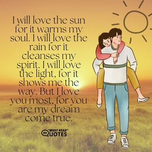 I will love the sun for it warms my soul. I will love the rain for it cleanses my spirit. I will love the light, for it shows me the way. But I love you most, for you are my dream come true.