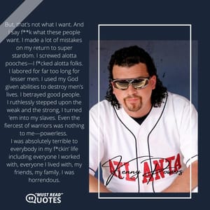 But, that’s not what I want. And I say f**k what these people want. I made a lot of mistakes on my return to super stardom. I screwed alotta pooches—I f*cked alotta folks. I labored for far too long for lesser men. I used my God given abilities to destroy men’s lives. I betrayed good people. I ruthlessly stepped upon the weak and the strong, I turned ’em into my slaves. Even the fiercest of warriors was nothing to me—powerless. I was absolutely terrible to everybody in my f*ckin’ life including everyone I worked with, everyone I lived with, my friends, my family. I was horrendous.