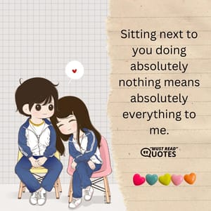Sitting next to you doing absolutely nothing means absolutely everything to me.