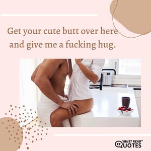 Get your cute butt over here and give me a fucking hug.