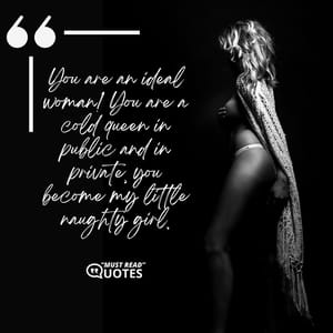 You are an ideal woman! You are a cold queen in public and in private, you become my little naughty girl.