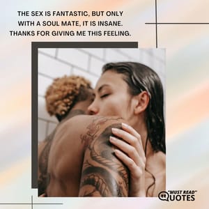 The sex is fantastic, but only with a soul mate, it is insane. Thanks for giving me this feeling.