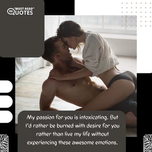 My passion for you is intoxicating. But I’d rather be burned with desire for you rather than live my life without experiencing these awesome emotions.