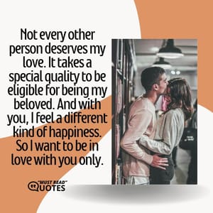 Not every other person deserves my love. It takes a special quality to be eligible for being my beloved. And with you, I feel a different kind of happiness. So I want to be in love with you only.