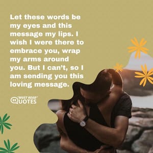 Let these words be my eyes and this message my lips. I wish I were there to embrace you, wrap my arms around you. But I can’t, so I am sending you this loving message.