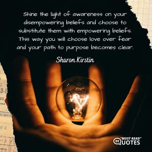 Shine the light of awareness on your disempowering beliefs and choose to substitute them with empowering beliefs. This way you will choose love over fear and your path to purpose becomes clear.