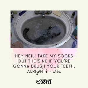 Hey Neil! Take my socks out the sink if you’re gonna brush your teeth, alright?