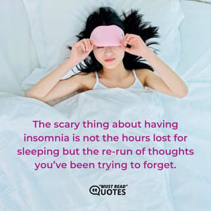 The scary thing about having insomnia is not the hours lost for sleeping but the re-run of thoughts you’ve been trying to forget.