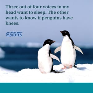 Three out of four voices in my head want to sleep. The other wants to know if penguins have knees.