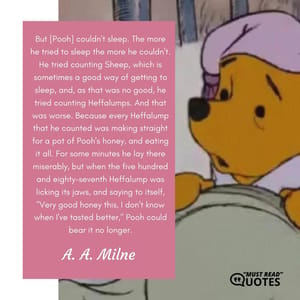 But [Pooh] couldn't sleep. The more he tried to sleep the more he couldn't. He tried counting Sheep, which is sometimes a good way of getting to sleep, and, as that was no good, he tried counting Heffalumps. And that was worse. Because every Heffalump that he counted was making straight for a pot of Pooh's honey, and eating it all. For some minutes he lay there miserably, but when the five hundred and eighty-seventh Heffalump was licking its jaws, and saying to itself, "Very good honey this, I don't know when I've tasted better," Pooh could bear it no longer.