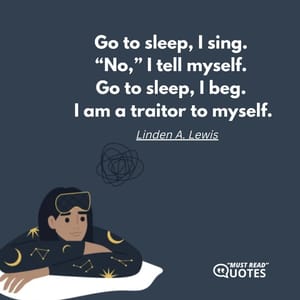 Go to sleep, I sing. “No,” I tell myself. Go to sleep, I beg. I am a traitor to myself.