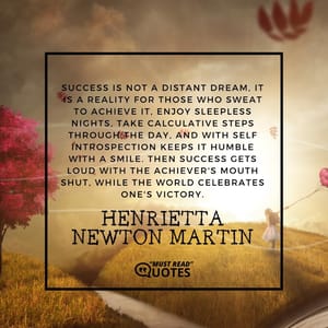 Success is not a distant dream, it is a reality for those who sweat to achieve it, enjoy sleepless nights, take calculative steps through the day, and with self introspection keeps it humble with a smile. Then success gets loud with the achiever's mouth shut, while the world celebrates one's victory.