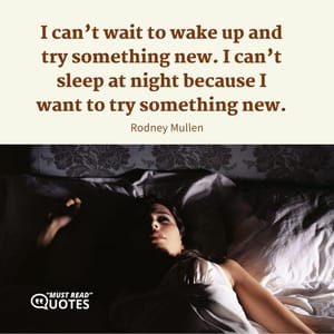 I can’t wait to wake up and try something new. I can’t sleep at night because I want to try something new.