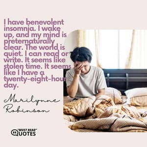 I have benevolent insomnia. I wake up, and my mind is preternaturally clear. The world is quiet. I can read or write. It seems like stolen time. It seems like I have a twenty-eight-hour day.