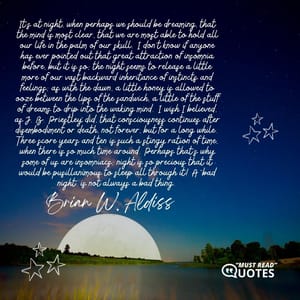 It's at night, when perhaps we should be dreaming, that the mind is most clear, that we are most able to hold all our life in the palm of our skull. I don't know if anyone has ever pointed out that great attraction of insomnia before, but it is so; the night seems to release a little more of our vast backward inheritance of instincts and feelings; as with the dawn, a little honey is allowed to ooze between the lips of the sandwich, a little of the stuff of dreams to drip into the waking mind. I wish I believed, as J. B. Priestley did, that consciousness continues after disembodiment or death, not forever, but for a long while. Three score years and ten is such a stingy ration of time, when there is so much time around. Perhaps that's why some of us are insomniacs; night is so precious that it would be pusillanimous to sleep all through it! A "bad night" is not always a bad thing.