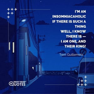 I'm an insomniacaholic if there is such a thing well, I know there is — I am one, and their king!