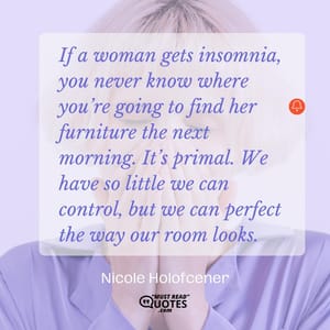 If a woman gets insomnia, you never know where you’re going to find her furniture the next morning. It’s primal. We have so little we can control, but we can perfect the way our room looks.