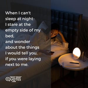 When I can't sleep at night- I stare at the empty side of my bed, and wonder about the things I would tell you, if you were laying next to me.
